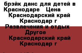 брэйк данс для детей в Краснодаре › Цена ­ 400 - Краснодарский край, Краснодар г. Развлечения и отдых » Другое   . Краснодарский край,Краснодар г.